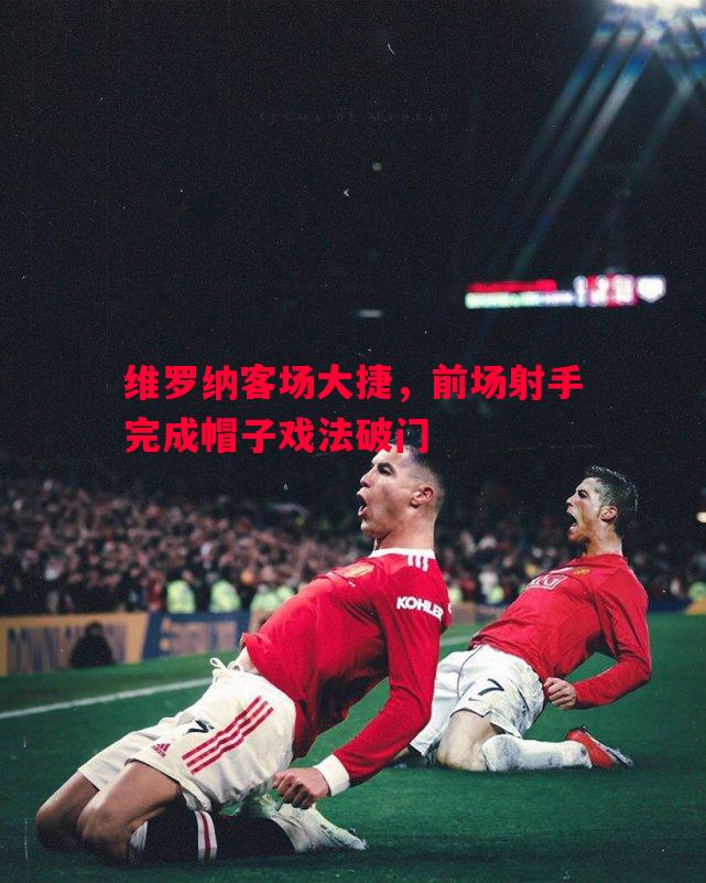 维罗纳客场大捷,前场射手完成帽子戏法破门 维罗纳客场大捷,前场射手完成帽子戏法破门