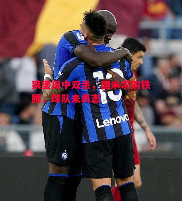 狼堡周中双杀,国米求购铁腰,球队未表态 狼堡周中双杀,国米求购铁腰,球队未表态