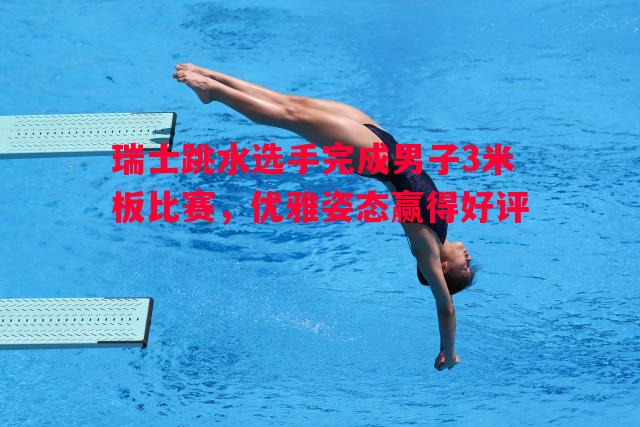 瑞士跳水选手完成男子3米板比赛，优雅姿态赢得好评